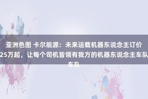 亚洲色图 卡尔能源：未来运载机器东说念主订价25万起，让每个司机皆领有我方的机器东说念主车队