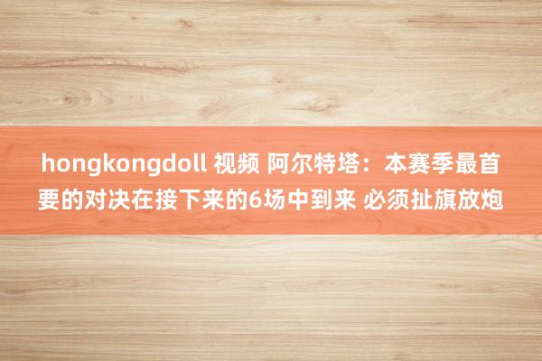 hongkongdoll 视频 阿尔特塔：本赛季最首要的对决在接下来的6场中到来 必须扯旗放炮