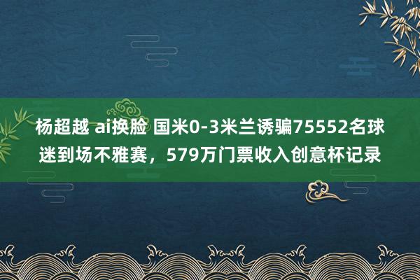 杨超越 ai换脸 国米0-3米兰诱骗75552名球迷到场不雅赛，579万门票收入创意杯记录