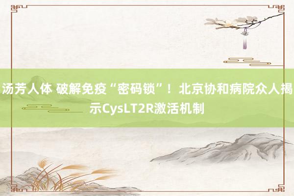 汤芳人体 破解免疫“密码锁”！北京协和病院众人揭示CysLT2R激活机制
