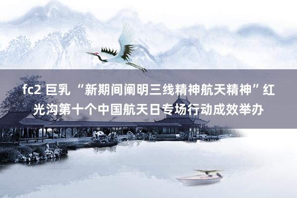 fc2 巨乳 “新期间阐明三线精神航天精神”红光沟第十个中国航天日专场行动成效举办