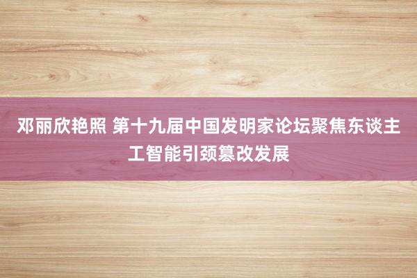 邓丽欣艳照 第十九届中国发明家论坛聚焦东谈主工智能引颈篡改发展