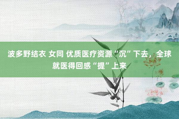 波多野结衣 女同 优质医疗资源“沉”下去，全球就医得回感“提”上来