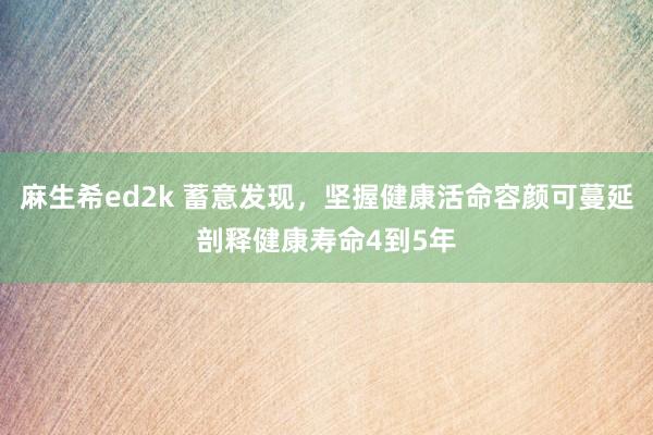 麻生希ed2k 蓄意发现，坚握健康活命容颜可蔓延剖释健康寿命4到5年