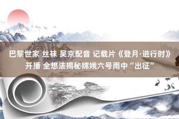 巴黎世家 丝袜 吴京配音 记载片《登月·进行时》开播 全想法揭秘嫦娥六号雨中“出征”