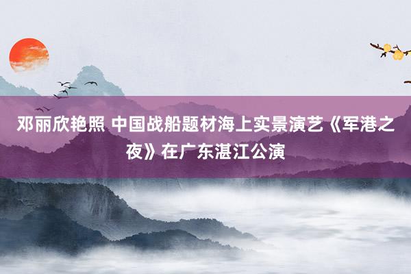 邓丽欣艳照 中国战船题材海上实景演艺《军港之夜》在广东湛江公演