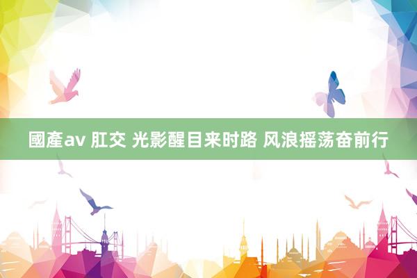 國產av 肛交 光影醒目来时路 风浪摇荡奋前行