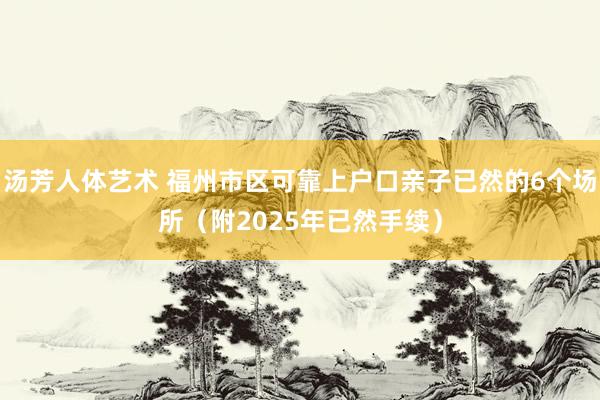 汤芳人体艺术 福州市区可靠上户口亲子已然的6个场所（附2025年已然手续）