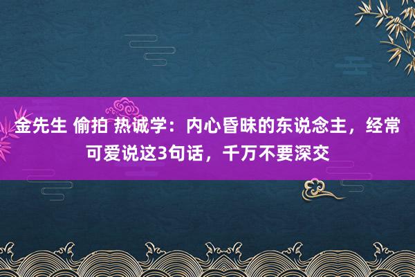 金先生 偷拍 热诚学：内心昏昧的东说念主，经常可爱说这3句话，千万不要深交