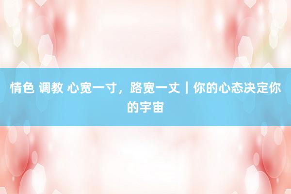 情色 调教 心宽一寸，路宽一丈｜你的心态决定你的宇宙
