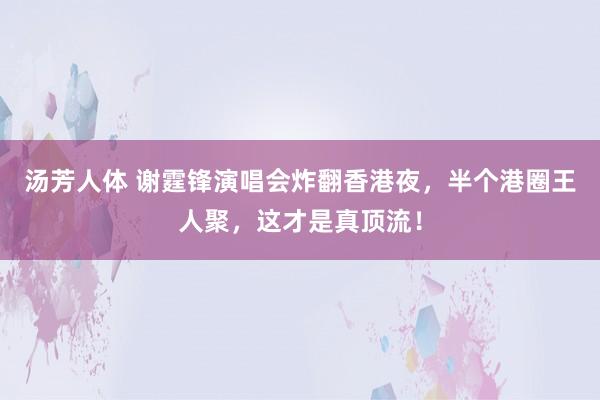 汤芳人体 谢霆锋演唱会炸翻香港夜，半个港圈王人聚，这才是真顶流！