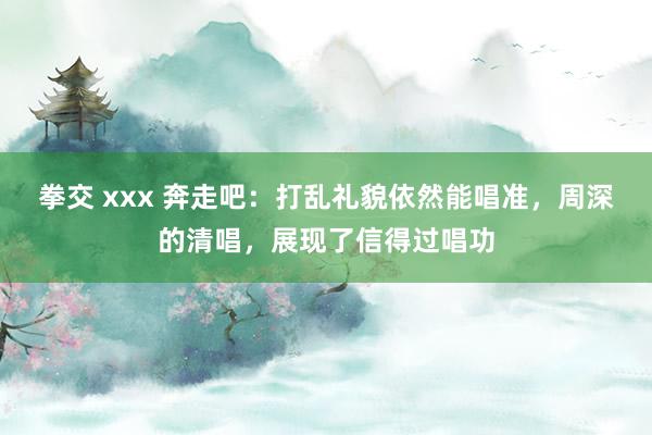 拳交 xxx 奔走吧：打乱礼貌依然能唱准，周深的清唱，展现了信得过唱功