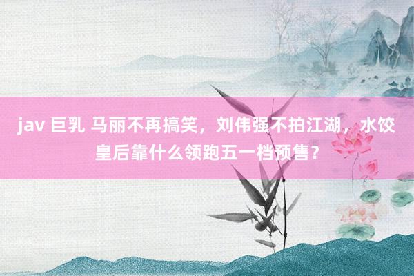 jav 巨乳 马丽不再搞笑，刘伟强不拍江湖，水饺皇后靠什么领跑五一档预售？